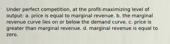 Under perfect competition, at the profit-maximizing level of output: a. price is equal to marginal revenue. b. the marginal revenue curve lies on or below the demand curve. c. price is <a href='https://www.questionai.com/knowledge/ktgHnBD4o3-greater-than' class='anchor-knowledge'>greater than</a> marginal revenue. d. marginal revenue is equal to zero.