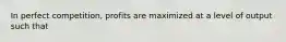 In perfect competition, profits are maximized at a level of output such that