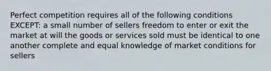 Perfect competition requires all of the following conditions EXCEPT: a small number of sellers freedom to enter or exit the market at will the goods or services sold must be identical to one another complete and equal knowledge of market conditions for sellers