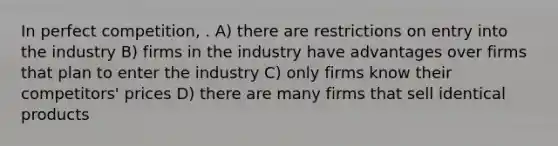 In perfect competition, . A) there are restrictions on entry into the industry B) firms in the industry have advantages over firms that plan to enter the industry C) only firms know their competitors' prices D) there are many firms that sell identical products