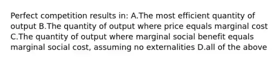 Perfect competition results in: A.The most efficient quantity of output B.The quantity of output where price equals marginal cost C.The quantity of output where marginal social benefit equals marginal social cost, assuming no externalities D.all of the above