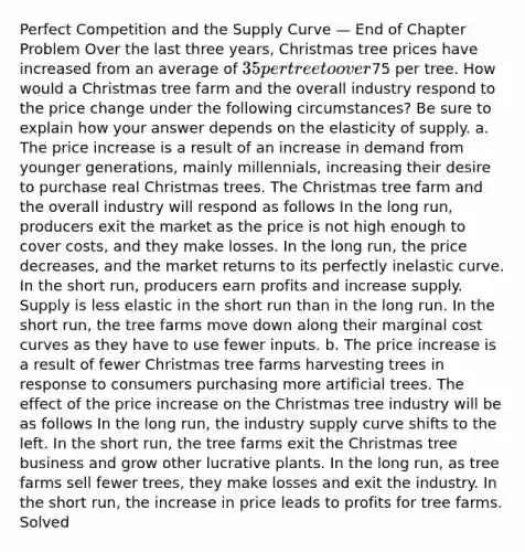 Perfect Competition and the Supply Curve — End of Chapter Problem Over the last three years, Christmas tree prices have increased from an average of 35 per tree to over75 per tree. How would a Christmas tree farm and the overall industry respond to the price change under the following circumstances? Be sure to explain how your answer depends on the elasticity of supply. a. The price increase is a result of an increase in demand from younger generations, mainly millennials, increasing their desire to purchase real Christmas trees. The Christmas tree farm and the overall industry will respond as follows In the long run, producers exit the market as the price is not high enough to cover costs, and they make losses. In the long run, the price decreases, and the market returns to its perfectly inelastic curve. In the short run, producers earn profits and increase supply. Supply is less elastic in the short run than in the long run. In the short run, the tree farms move down along their marginal cost curves as they have to use fewer inputs. b. The price increase is a result of fewer Christmas tree farms harvesting trees in response to consumers purchasing more artificial trees. The effect of the price increase on the Christmas tree industry will be as follows In the long run, the industry supply curve shifts to the left. In the short run, the tree farms exit the Christmas tree business and grow other lucrative plants. In the long run, as tree farms sell fewer trees, they make losses and exit the industry. In the short run, the increase in price leads to profits for tree farms. Solved