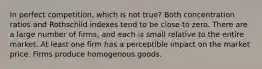 In perfect competition, which is not true? Both concentration ratios and Rothschild indexes tend to be close to zero. There are a large number of firms, and each is small relative to the entire market. At least one firm has a perceptible impact on the market price. Firms produce homogenous goods.