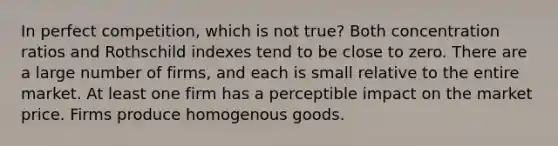 In perfect competition, which is not true? Both concentration ratios and Rothschild indexes tend to be close to zero. There are a large number of firms, and each is small relative to the entire market. At least one firm has a perceptible impact on the market price. Firms produce homogenous goods.