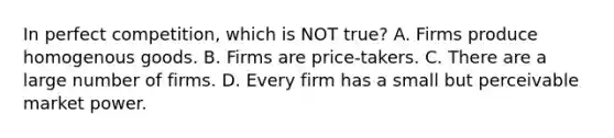 In perfect competition, which is NOT true? A. Firms produce homogenous goods. B. Firms are price-takers. C. There are a large number of firms. D. Every firm has a small but perceivable market power.