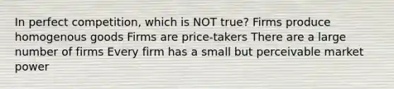 In perfect competition, which is NOT true? Firms produce homogenous goods Firms are price-takers There are a large number of firms Every firm has a small but perceivable market power