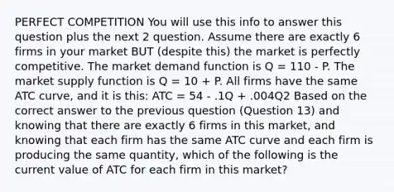 PERFECT COMPETITION You will use this info to answer this question plus the next 2 question. Assume there are exactly 6 firms in your market BUT (despite this) the market is perfectly competitive. The market demand function is Q = 110 - P. The market supply function is Q = 10 + P. All firms have the same ATC curve, and it is this: ATC = 54 - .1Q + .004Q2 Based on the correct answer to the previous question (Question 13) and knowing that there are exactly 6 firms in this market, and knowing that each firm has the same ATC curve and each firm is producing the same quantity, which of the following is the current value of ATC for each firm in this market?