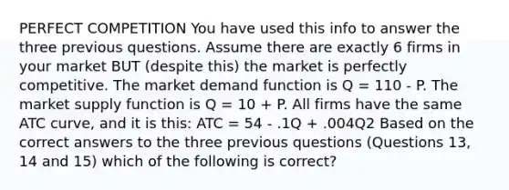 PERFECT COMPETITION You have used this info to answer the three previous questions. Assume there are exactly 6 firms in your market BUT (despite this) the market is perfectly competitive. The market demand function is Q = 110 - P. The market supply function is Q = 10 + P. All firms have the same ATC curve, and it is this: ATC = 54 - .1Q + .004Q2 Based on the correct answers to the three previous questions (Questions 13, 14 and 15) which of the following is correct?