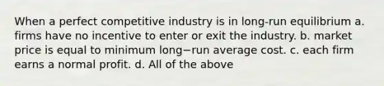 When a perfect competitive industry is in long-run equilibrium a. firms have no incentive to enter or exit the industry. b. market price is equal to minimum long−run average cost. c. each firm earns a normal profit. d. All of the above