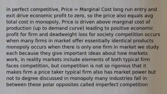 in perfect competitive, Price = Marginal Cost long run entry and exit drive economic profit to zero, so the price also equals avg total cost in monopoly, Price is driven above marginal cost of production (up to demand curve) leading to positive economic profit for firm and deadweight loss for society competition occurs when many firms in market offer essentially identical products monopoly occurs when there is only one firm in market we study each because they give important ideas about how markets work, in reality markets include elements of both typical firm faces competition, but competition is not so rigorous that it makes firm a price taker typical firm also has market power but not to degree discussed in monopoly many industries fall in between these polar opposites called imperfect competition