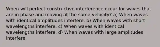 When will perfect constructive interference occur for waves that are in phase and moving at the same velocity? a) When waves with identical amplitudes interfere. b) When waves with short wavelengths interfere. c) When waves with identical wavelengths interfere. d) When waves with large amplitudes interfere.