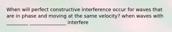 When will perfect constructive interference occur for waves that are in phase and moving at the same velocity? when waves with _________ _______________ interfere