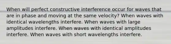 When will perfect constructive interference occur for waves that are in phase and moving at the same velocity? When waves with identical wavelengths interfere. When waves with large amplitudes interfere. When waves with identical amplitudes interfere. When waves with short wavelengths interfere.