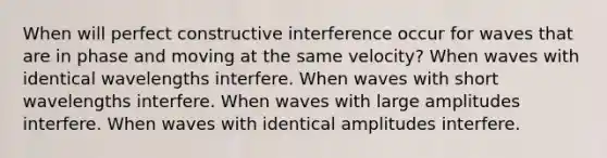 When will perfect constructive interference occur for waves that are in phase and moving at the same velocity? When waves with identical wavelengths interfere. When waves with short wavelengths interfere. When waves with large amplitudes interfere. When waves with identical amplitudes interfere.