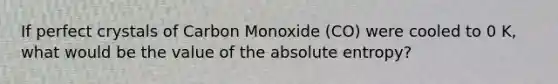 If perfect crystals of Carbon Monoxide (CO) were cooled to 0 K, what would be the value of the absolute entropy?