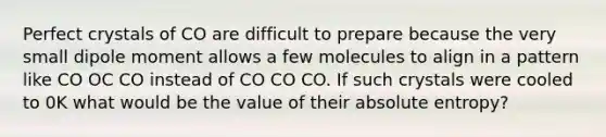 Perfect crystals of CO are difficult to prepare because the very small dipole moment allows a few molecules to align in a pattern like CO OC CO instead of CO CO CO. If such crystals were cooled to 0K what would be the value of their absolute entropy?