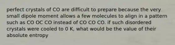 perfect crystals of CO are difficult to prepare because the very small dipole moment allows a few molecules to align in a pattern such as CO OC CO instead of CO CO CO. if such disordered crystals were cooled to 0 K, what would be the value of their absolute entropy