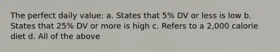 The perfect daily value: a. States that 5% DV or less is low b. States that 25% DV or more is high c. Refers to a 2,000 calorie diet d. All of the above