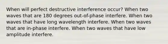 When will perfect destructive interference occur? When two waves that are 180 degrees out-of-phase interfere. When two waves that have long wavelength interfere. When two waves that are in-phase interfere. When two waves that have low amplitude interfere.