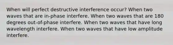 When will perfect destructive interference occur? When two waves that are in-phase interfere. When two waves that are 180 degrees out-of-phase interfere. When two waves that have long wavelength interfere. When two waves that have low amplitude interfere.