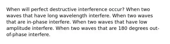 When will perfect destructive interference occur? When two waves that have long wavelength interfere. When two waves that are in-phase interfere. When two waves that have low amplitude interfere. When two waves that are 180 degrees out-of-phase interfere.