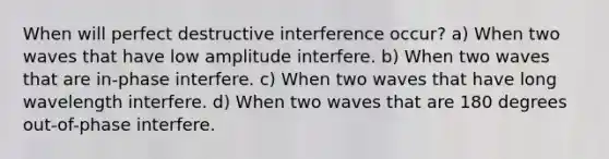 When will perfect destructive interference occur? a) When two waves that have low amplitude interfere. b) When two waves that are in-phase interfere. c) When two waves that have long wavelength interfere. d) When two waves that are 180 degrees out-of-phase interfere.