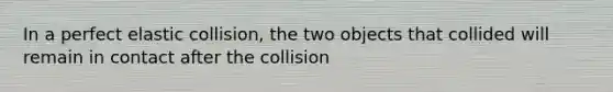 In a perfect elastic collision, the two objects that collided will remain in contact after the collision