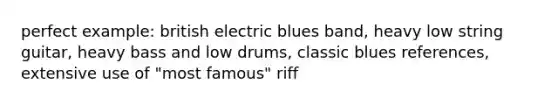 perfect example: british electric blues band, heavy low string guitar, heavy bass and low drums, classic blues references, extensive use of "most famous" riff