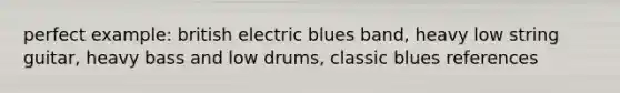 perfect example: british electric blues band, heavy low string guitar, heavy bass and low drums, classic blues references