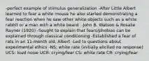 -perfect example of stimulus generalization -After Little Albert learned to fear a white mouse he also started demonstrating a fear reaction when he saw other white objects such as a white rabbit or a man with a white beard. -John B. Watson & Rosalie Rayner (1920) -Sought to explain that fears/phobias can be explained through classical conditioning -Established a fear of rats in an 11-month old, Albert -Led to questions about experimental ethics -NS: white rate (initially elicited no response) UCS: loud noise UCR: crying/fear CS: white rate CR: crying/fear