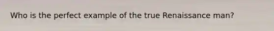Who is the perfect example of the true Renaissance man?