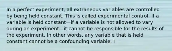 In a perfect experiment, all extraneous variables are controlled by being held constant. This is called experimental control. If a variable is held constant—if a variable is not allowed to vary during an experiment—it cannot be responsible for the results of the experiment. In other words, any variable that is held constant cannot be a confounding variable. I