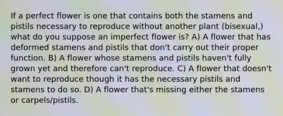 If a perfect flower is one that contains both the stamens and pistils necessary to reproduce without another plant (bisexual,) what do you suppose an imperfect flower is? A) A flower that has deformed stamens and pistils that don't carry out their proper function. B) A flower whose stamens and pistils haven't fully grown yet and therefore can't reproduce. C) A flower that doesn't want to reproduce though it has the necessary pistils and stamens to do so. D) A flower that's missing either the stamens or carpels/pistils.