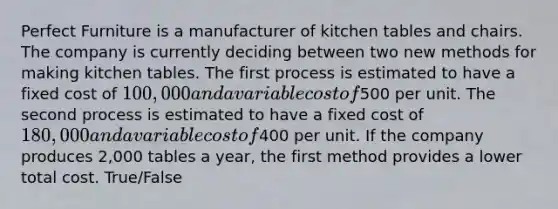 Perfect Furniture is a manufacturer of kitchen tables and chairs. The company is currently deciding between two new methods for making kitchen tables. The first process is estimated to have a fixed cost of 100,000 and a variable cost of500 per unit. The second process is estimated to have a fixed cost of 180,000 and a variable cost of400 per unit. If the company produces 2,000 tables a year, the first method provides a lower total cost. True/False