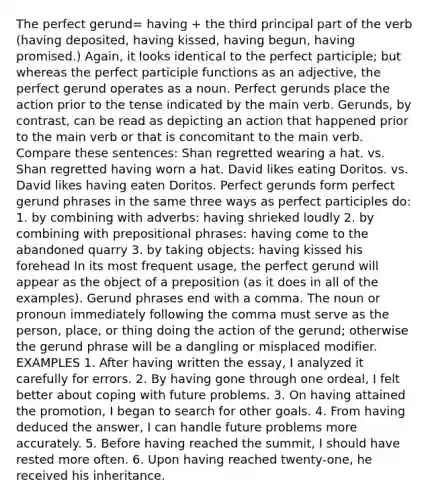 The perfect gerund= having + the third principal part of the verb (having deposited, having kissed, having begun, having promised.) Again, it looks identical to the perfect participle; but whereas the perfect participle functions as an adjective, the perfect gerund operates as a noun. Perfect gerunds place the action prior to the tense indicated by the main verb. Gerunds, by contrast, can be read as depicting an action that happened prior to the main verb or that is concomitant to the main verb. Compare these sentences: Shan regretted wearing a hat. vs. Shan regretted having worn a hat. David likes eating Doritos. vs. David likes having eaten Doritos. Perfect gerunds form perfect gerund phrases in the same three ways as perfect participles do: 1. by combining with adverbs: having shrieked loudly 2. by combining with prepositional phrases: having come to the abandoned quarry 3. by taking objects: having kissed his forehead In its most frequent usage, the perfect gerund will appear as the object of a preposition (as it does in all of the examples). Gerund phrases end with a comma. The noun or pronoun immediately following the comma must serve as the person, place, or thing doing the action of the gerund; otherwise the gerund phrase will be a dangling or misplaced modifier. EXAMPLES 1. After having written the essay, I analyzed it carefully for errors. 2. By having gone through one ordeal, I felt better about coping with future problems. 3. On having attained the promotion, I began to search for other goals. 4. From having deduced the answer, I can handle future problems more accurately. 5. Before having reached the summit, I should have rested more often. 6. Upon having reached twenty-one, he received his inheritance.