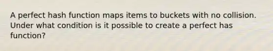 A perfect hash function maps items to buckets with no collision. Under what condition is it possible to create a perfect has function?