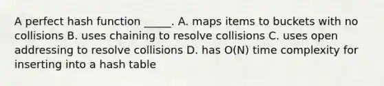 A perfect hash function _____. A. maps items to buckets with no collisions B. uses chaining to resolve collisions C. uses open addressing to resolve collisions D. has O(N) time complexity for inserting into a hash table