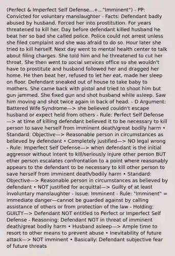 (Perfect & Imperfect Self Defense...+..."Imminent") - PP: Convicted for voluntary manslaughter - Facts: Defendant badly abused by husband. Forced her into prostitution. For years threatened to kill her. Day before defendant killed husband he beat her so bad she called police. Police could not arrest unless she filed complaint and she was afraid to do so. Hour later she tried to kill herself. Next day went to mental health center to talk about filing charges. She told him and he threatened to cut her throat. She then went to social services office so she wouldn't have to prostitute and husband followed her and dragged her home. He then beat her, refused to let her eat, made her sleep on floor. Defendant sneaked out of house to take baby to mothers. She came back with pistol and tried to shoot him but gun jammed. She fixed gun and shot husband while asleep. Saw him moving and shot twice again in back of head. - D Argument: Battered Wife Syndrome—> she believed couldn't escape husband or expect held from others - Rule: Perfect Self Defense—> at time of killing defendant believed it to be necessary to kill person to save herself from imminent death/great bodily harm • Standard: Objective—> Reasonable person in circumstances as believed by defendant • Completely justified—> NO legal wrong - Rule: Imperfect Self Defense—> when defendant is the initial aggressor without intent to kill/seriously injure other person BUT other person escalates confrontation to a point where reasonably appears to the defendant to be necessary to kill other person to save herself from imminent death/bodily harm • Standard: Objective—> Reasonable person in circumstances as believed by defendant • NOT justified for acquittal—> Guilty of at least involuntary manslaughter - Issue: Imminent - Rule: "Imminent" = immediate danger—cannot be guarded against by calling assistance of others or from protection of the law - Holding: GUILTY—> Defendant NOT entitled to Perfect or Imperfect Self Defense - Reasoning: Defendant NOT in threat of imminent death/great bodily harm • Husband asleep—> Ample time to resort to other means to prevent abuse • Inevitability of future attack—> NOT imminent • Basically: Defendant subjective fear of future threats