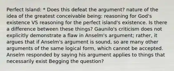 Perfect Island: * Does this defeat the argument? nature of the idea of the greatest conceivable being: reasoning for God's existence VS reasoning for the perfect island's existence. Is there a difference between these things? Gaunilo's criticism does not explicitly demonstrate a flaw in Anselm's argument; rather, it argues that if Anselm's argument is sound, so are many other arguments of the same logical form, which cannot be accepted. Anselm responded by saying his argument applies to things that necessarily exist Begging the question?