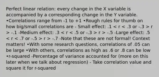 Perfect linear relation: every change in the X variable is accompanied by a corresponding change in the Y variable. •Correlations range from -1 to +1 •Rough rules for thumb on how big/small correlations are - Small effect: .1 r > -.1 -Medium effect: .3 r > -.5 -Large effect: .5 r > -.7 -Note that these are not formal! Context matters! •With some research questions, correlations of .05 can be large •With others, correlations as high as .6 or .8 can be low •r-squared -Percentage of variance accounted for (more on this later when we talk about regression) - Take correlation value and square it for r-squared