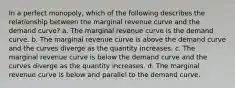 In a perfect monopoly, which of the following describes the relationship between the marginal revenue curve and the demand curve? a. The marginal revenue curve is the demand curve. b. The marginal revenue curve is above the demand curve and the curves diverge as the quantity increases. c. The marginal revenue curve is below the demand curve and the curves diverge as the quantity increases. d. The marginal revenue curve is below and parallel to the demand curve.