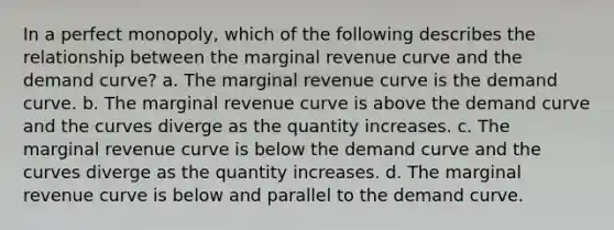 In a perfect monopoly, which of the following describes the relationship between the marginal revenue curve and the demand curve? a. The marginal revenue curve is the demand curve. b. The marginal revenue curve is above the demand curve and the curves diverge as the quantity increases. c. The marginal revenue curve is below the demand curve and the curves diverge as the quantity increases. d. The marginal revenue curve is below and parallel to the demand curve.