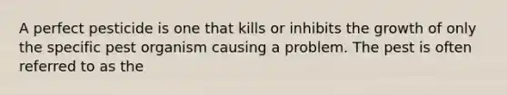 A perfect pesticide is one that kills or inhibits the growth of only the specific pest organism causing a problem. The pest is often referred to as the