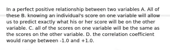 In a perfect positive relationship between two variables A. All of these B. knowing an individual's score on one variable will allow us to predict exactly what his or her score will be on the other variable. C. all of the scores on one variable will be the same as the scores on the other variable. D. the <a href='https://www.questionai.com/knowledge/ksPCg2LM3y-correlation-coefficient' class='anchor-knowledge'>correlation coefficient</a> would range between -1.0 and +1.0.