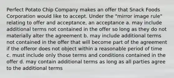 Perfect Potato Chip Company makes an offer that Snack Foods Corporation would like to accept. Under the "mirror image rule" relating to offer and acceptance, an acceptance a. may include additional terms not contained in the offer so long as they do not materially alter the agreement b. may include additional terms not contained in the offer that will become part of the agreement if the offeror does not object within a reasonable period of time c. must include only those terms and conditions contained in the offer d. may contain additional terms as long as all parties agree to the additional terms