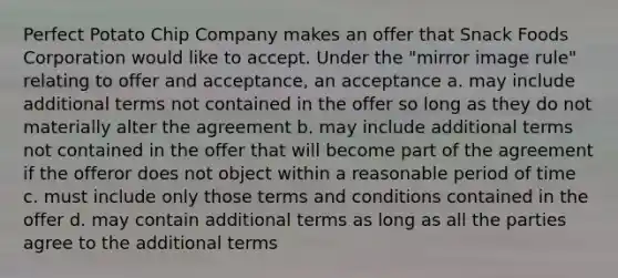 Perfect Potato Chip Company makes an offer that Snack Foods Corporation would like to accept. Under the "mirror image rule" relating to offer and acceptance, an acceptance a. may include additional terms not contained in the offer so long as they do not materially alter the agreement b. may include additional terms not contained in the offer that will become part of the agreement if the offeror does not object within a reasonable period of time c. must include only those terms and conditions contained in the offer d. may contain additional terms as long as all the parties agree to the additional terms