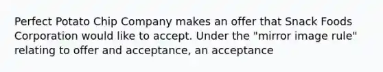 Perfect Potato Chip Company makes an offer that Snack Foods Corporation would like to accept. Under the "mirror image rule" relating to offer and acceptance, an acceptance