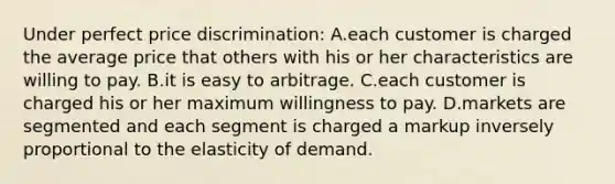 Under perfect price discrimination: A.each customer is charged the average price that others with his or her characteristics are willing to pay. B.it is easy to arbitrage. C.each customer is charged his or her maximum willingness to pay. D.markets are segmented and each segment is charged a markup inversely proportional to the elasticity of demand.