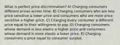 What is perfect price discrimination? A) Charging consumers different prices across time. B) Charging consumers who are less price sensitive a lower price and consumers who are more price sensitive a higher price. C) Charging every consumer a different price equal to their willingness to pay. D) Charging consumers whose demand is less elastic a higher price and consumers whose demand is more elastic a lower price. E) Charging consumers a price equal to consumer surplus.