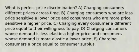 What is perfect price discrimination? A) Charging consumers different prices across time. B) Charging consumers who are less price sensitive a lower price and consumers who are more price sensitive a higher price. C) Charging every consumer a different price equal to their willingness to pay. D) Charging consumers whose demand is less elastic a higher price and consumers whose demand is more elastic a lower price. E) Charging consumers a price equal to consumer surplus.